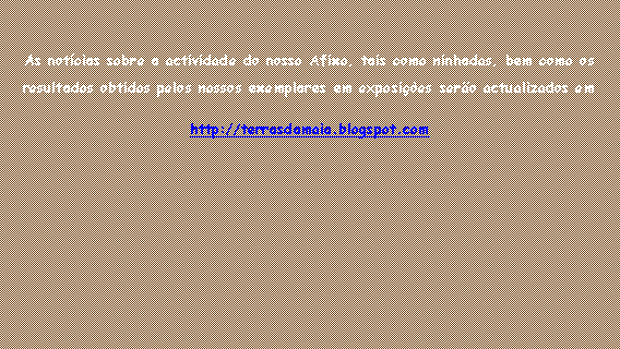Caixa de texto: As not�cias sobre a actividade do nosso Afixo, tais como ninhadas, bem como os resultados obtidos pelos nossos exemplares em exposi��es ser�o actualizados emhttp://terrasdamaia.blogspot.com