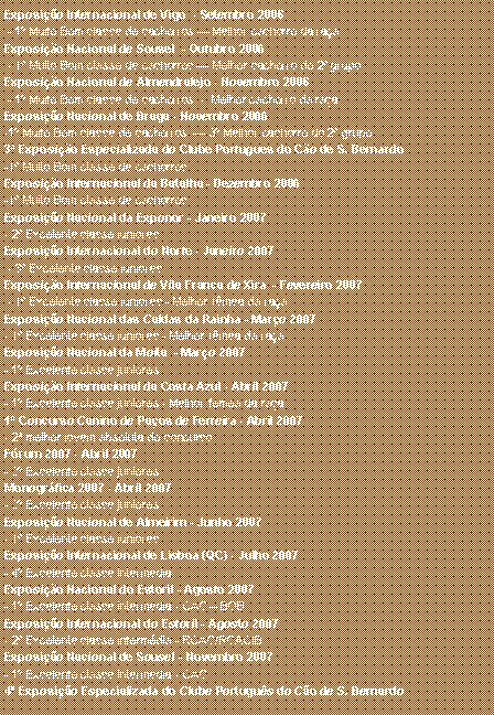 Caixa de texto: Exposi��o Internacional de Vigo  - Setembro 2006 - 1� Muito Bom classe de cachorros � Melhor cachorro da ra�aExposi��o Nacional de Sousel  - Outubro 2006 - 1� Muito Bom classe de cachorros � Melhor cachorro do 2� grupo Exposi��o Nacional de Almendralejo - Novembro 2006 - 1� Muito Bom classe de cachorros  -  Melhor cachorro da ra�aExposi��o Nacional de Braga - Novembro 2006-1� Muito Bom classe de cachorros  � 3� Melhor cachorro do 2� grupo 3� Exposi��o Especializada do Clube Portugu�s do C�o de S. Bernardo-1� Muito Bom classe de cachorros  Exposi��o Internacional da Batalha - Dezembro 2006-1� Muito Bom classe de cachorros  Exposi��o Nacional da Exponor - Janeiro 2007- 2� Excelente classe junioresExposi��o Internacional do Norte - Janeiro 2007 - 3� Excelente classe junioresExposi��o Internacional de Vila Franca de Xira  - Fevereiro 2007 - 1� Excelente classe juniores - Melhor f�mea da ra�aExposi��o Nacional das Caldas da Rainha - Mar�o 2007- 1� Excelente classe juniores - Melhor f�mea da ra�aExposi��o Nacional da Moita  - Mar�o 2007- 1� Excelente classe juniores Exposi��o Internacional da Costa Azul - Abril 2007- 1� Excelente classe juniores - Melhor f�mea da ra�a1� Concurso Canino de Pa�os de Ferreira - Abril 2007- 2� melhor jovem absoluta do concursoF�rum 2007 - Abril 2007- 2� Excelente classe juniores Monogr�fica 2007 - Abril 2007- 2� Excelente classe juniores Exposi��o Nacional de Almeirim - Junho 2007- 1� Excelente classe juniores Exposi��o Internacional de Lisboa (QC) - Julho 2007- 4� Excelente classe interm�diaExposi��o Nacional do Estoril - Agosto 2007- 1� Excelente classe interm�dia - CAC � BOBExposi��o Internacional do Estoril - Agosto 2007- 2� Excelente classe interm�dia - RCAC/RCACIBExposi��o Nacional de Sousel - Novembro 2007- 1� Excelente classe interm�dia - CAC 4� Exposi��o Especializada do Clube Portugu�s do C�o de S. Bernardo