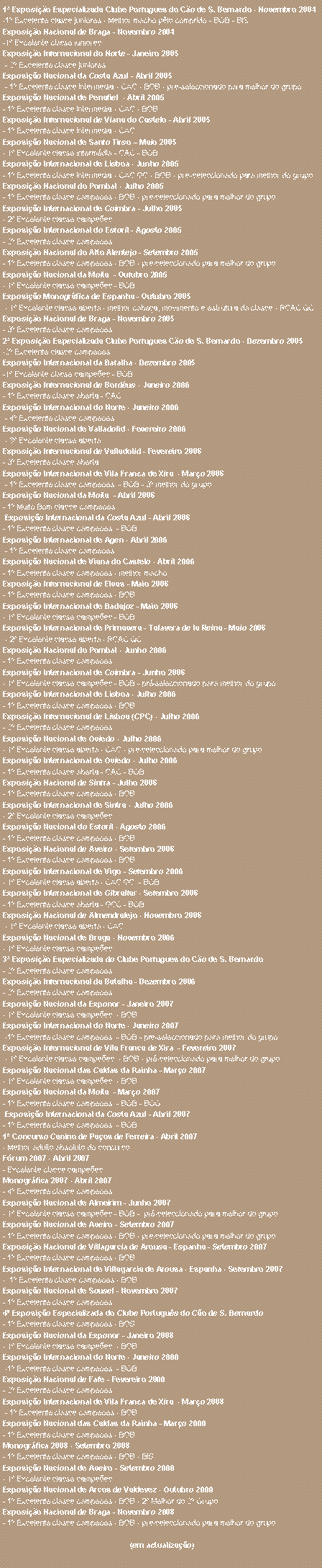 Caixa de texto: 1� Exposi��o Especializada Clube Portugu�s do C�o de S. Bernardo - Novembro 2004-1� Excelente classe juniores - Melhor macho p�lo comprido - BOB - BIS&nbsp;Exposi��o Nacional de Braga - Novembro 2004-1� Excelente classe junioresExposi��o Internacional do Norte - Janeiro 2005&nbsp;- 2� Excelente classe junioresExposi��o Nacional da Costa Azul - Abril 2005&nbsp;- 1� Excelente classe interm�dia - CAC - BOB - pr�-seleccionado para melhor do grupoExposi��o Nacional de Penafiel&nbsp; - Abril 2005- 1� Excelente classe interm�dia - CAC - BOBExposi��o Internacional de Viana do Castelo - Abril 2005- 1� Excelente classe interm�dia - CACExposi��o Nacional de Santo Tirso � Maio 2005- 1� Excelente classe interm�dia - CAC - BOBExposi��o Internacional de Lisboa - Junho 2005- 1� Excelente classe interm�dia - CAC QC - BOB - pr�-seleccionado para melhor do grupoExposi��o Nacional do Pombal - Julho 2005- 1� Excelente classe campe�es - BOB - pr�-seleccionado para melhor do grupoExposi��o Internacional de Coimbra - Julho 2005- 2� Excelente classe campe�esExposi��o Internacional do Estoril - Agosto 2005- 2� Excelente classe campe�esExposi��o Nacional do Alto Alentejo - Setembro 2005- 1� Excelente classe campe�es - BOB - pr�-seleccionado para melhor do grupoExposi��o Nacional da Moita&nbsp; - Outubro 2005- 1� Excelente classe campe�es - BOBExposi��o Monogr�fica de Espanha - Outubro 2005&nbsp;- 1� Excelente classe aberta - melhor cabe�a, movimento e estrutura da classe - RCAC QCExposi��o Nacional de Braga - Novembro 2005- 3� Excelente classe campe�es2� Exposi��o Especializada Clube Portugu�s C�o de S. Bernardo - Dezembro 2005-2� Excelente classe campe�es&nbsp;Exposi��o Internacional da Batalha - Dezembro 2005-1� Excelente classe campe�es - BOB&nbsp;Exposi��o Internacional de Bord�us - Janeiro 2006- 1� Excelente classe aberta - CACExposi��o Internacional do Norte - Janeiro 2006&nbsp;- 4� Excelente classe campe�es&nbsp;Exposi��o Nacional de Valladolid - Fevereiro 2006&nbsp;- 3� Excelente classe abertaExposi��o Internacional de Valladolid - Fevereiro 2006- 3� Excelente classe abertaExposi��o Internacional de Vila Franca de Xira&nbsp; - Mar�o 2006&nbsp;- 1� Excelente classe campe�es&nbsp; - BOB - 3� melhor do grupoExposi��o Nacional da Moita&nbsp; - Abril 2006- 1� Muito Bom classe campe�es&nbsp;&nbsp;Exposi��o Internacional da Costa Azul - Abril 2006- 1� Excelente classe campe�es&nbsp; - BOBExposi��o Internacional de Agen - Abril 2006&nbsp;- 1� Excelente classe campe�esExposi��o Nacional de Viana do Castelo - Abril 2006- 1� Excelente classe campe�es - melhor machoExposi��o Internacional de Elvas - Maio 2006- 1� Excelente classe campe�es - BOBExposi��o Internacional de Badajoz - Maio 2006- 1� Excelente classe campe�es - BOBExposi��o Internacional de Primavera - Talavera de la Reina - Maio 2006&nbsp;- 2� Excelente classe aberta - RCAC QCExposi��o Nacional do Pombal - Junho 2006- 1� Excelente classe campe�esExposi��o Internacional de Coimbra - Junho 2006- 1� Excelente classe campe�es - BOB - pr�-seleccionado para melhor do grupoExposi��o Internacional de Lisboa - Julho 2006- 1� Excelente classe campe�es - BOBExposi��o Internacional de Lisboa (CPC) - Julho 2006- 2� Excelente classe campe�esExposi��o Nacional de Oviedo - Julho 2006- 1� Excelente classe aberta - CAC - pr�-seleccionado para melhor do grupoExposi��o Internacional de Oviedo - Julho 2006- 1� Excelente classe aberta - CAC - BOBExposi��o Nacional de Sintra - Julho 2006- 1� Excelente classe campe�es - BOBExposi��o Internacional de Sintra - Julho 2006- 2� Excelente classe campe�esExposi��o Nacional do Estoril - Agosto 2006- 1� Excelente classe campe�es - BOBExposi��o Nacional de Aveiro - Setembro 2006- 1� Excelente classe campe�es - BOBExposi��o Internacional de Vigo - Setembro 2006- 1� Excelente classe aberta - CAC QC&nbsp; - BOBExposi��o Internacional de Gibraltar - Setembro 2006- 1� Excelente classe aberta - GCC - BOBExposi��o Nacional de Almendralejo - Novembro 2006&nbsp;- 1� Excelente classe aberta - CACExposi��o Nacional de Braga - Novembro 2006- 1� Excelente classe campe�es3� Exposi��o Especializada do Clube Portugu�s do C�o de S. Bernardo- 2� Excelente classe campe�es&nbsp;Exposi��o Internacional da Batalha - Dezembro 2006- 2� Excelente classe campe�es&nbsp;Exposi��o Nacional da Exponor - Janeiro 2007- 1� Excelente classe campe�es&nbsp; - BOB&nbsp;Exposi��o Internacional do Norte - Janeiro 2007&nbsp;-1� Excelente classe campe�es&nbsp; - BOB - pr�-seleccionado para melhor do grupoExposi��o Internacional de Vila Franca de Xira&nbsp; - Fevereiro 2007&nbsp;- 1� Excelente classe campe�es&nbsp; - BOB - pr�-seleccionado para melhor do grupoExposi��o Nacional das Caldas da Rainha - Mar�o 2007- 1� Excelente classe campe�es&nbsp; - BOBExposi��o Nacional da Moita&nbsp; - Mar�o 2007- 1� Excelente classe campe�es&nbsp; - BOB - BOG&nbsp;Exposi��o Internacional da Costa Azul - Abril 2007- 1� Excelente classe campe�es&nbsp; - BOB1� Concurso Canino de Pa�os de Ferreira - Abril 2007- Melhor adulto absoluto do concursoF�rum 2007 - Abril 2007- Excelente classe campe�esMonogr�fica 2007 - Abril 2007- 4� Excelente classe campe�esExposi��o Nacional de Almeirim - Junho 2007- 1� Excelente classe campe�es - BOB -&nbsp; pr�-seleccionado para melhor do grupoExposi��o Nacional de Aveiro - Setembro 2007- 1� Excelente classe campe�es - BOB - pr�-seleccionado para melhor do grupoExposi��o Nacional de Villagarcia de Arousa - Espanha - Setembro 2007- 1� Excelente classe campe�es - BOBExposi��o Internacional de Villagarcia de Arousa - Espanha - Setembro 2007- &nbsp;1� Excelente classe campe�es - BOBExposi��o Nacional de Sousel - Novembro 2007- 1� Excelente classe campe�es4� Exposi��o Especializada do Clube Portugu�s do C�o de S. Bernardo- 1� Excelente classe campe�es - BOS&nbsp;Exposi��o Nacional da Exponor - Janeiro 2008- 1� Excelente classe campe�es&nbsp; - BOB&nbsp;Exposi��o Internacional do Norte - Janeiro 2008&nbsp;-1� Excelente classe campe�es&nbsp; - BOBExposi��o Nacional de Fafe - Fevereiro 2008- 2� Excelente classe campe�esExposi��o Internacional de Vila Franca de Xira&nbsp; - Mar�o 2008&nbsp;- 1� Excelente classe campe�es - BOBExposi��o Nacional das Caldas da Rainha - Mar�o 2008- 1� Excelente classe campe�es - BOBMonogr�fica 2008 - Setembro 2008- 1� Excelente classe campe�es - BOB - BISExposi��o Nacional de Aveiro - Setembro 2008- 1� Excelente classe campe�esExposi��o Nacional de Arcos de Valdevez - Outubro 2008- 1� Excelente classe campe�es - BOB - 2� Melhor do 2� GrupoExposi��o Nacional de Braga - Novembro 2008- 1� Excelente classe campe�es - BOB - pr�-seleccionado para melhor do grupo&nbsp; (em actualiza��o)