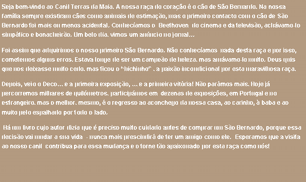 Caixa de texto: Seja bem-vindo ao Canil Terras da Maia. A nossa ra�a do cora��o � o c�o de S�o Bernardo. Na nossa fam�lia sempre existiram c�es como animais de estima��o, mas o primeiro contacto com o c�o de S�o Bernardo foi mais ou menos acidental. Conhec�amos o  Beethoven  do cinema e da televis�o, ach�vamo-lo simp�tico e bonacheir�o. Um belo dia, vimos um an�ncio no jornal�Foi assim que adquirimos o nosso primeiro S�o Bernardo. N�o conhec�amos  nada desta ra�a e por isso, cometemos alguns erros. Estava longe de ser um campe�o de beleza, mas am�vamo-lo muito. Deus quis que nos deixasse muito cedo, mas ficou o �bichinho� , a paix�o incondicional por esta maravilhosa ra�a.Depois, veio o Deco� e a primeira exposi��o, � e a primeira vit�ria! N�o par�mos mais. Hoje j� percorremos milhares de quil�metros, particip�mos em  dezenas de exposi��es, em Portugal e no estrangeiro, mas o melhor, mesmo, � o regresso ao aconchego da nossa casa, ao carinho, � baba e ao muito p�lo espalhado por todo o lado.  H� um livro cujo autor dizia que � preciso muito cuidado antes de comprar um S�o Bernardo, porque essa decis�o vai mudar a sua vida  - nunca mais prescindir� de ter um amigo como ele.  Esperamos que a visita ao nosso canil  contribua para essa mudan�a e o torne t�o apaixonado por esta ra�a como n�s! 