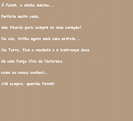 Caixa de texto: � Farah, a minha menina... Partiste muito cedo, mas ficar�s para sempre no meu cora��o!No c�u, brilha agora mais uma estrela...Na Terra, fica a saudade e a lembran�a doce de uma For�a Viva da Natureza como eu nunca conheci�At� sempre, querida Farah!
