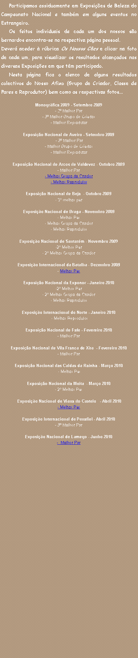 Caixa de texto:      Participamos assiduamente em Exposi��es de Beleza do Campeonato Nacional e tamb�m em alguns eventos no Estrangeiro.     Os feitos individuais de cada um dos nossos s�o bernardos encontra-se na respectiva p�gina pessoal.Dever� aceder � r�brica Os Nossos C�es e clicar na foto de cada um, para visualizar os resultados alcan�ados nas diversas Exposi��es em que t�m participado.     Nesta p�gina fica o elenco de alguns resultados colectivos do Nosso Afixo (Grupo de Criador, Classe de Pares e Reprodutor) bem como as respectivas fotos... Monogr�fica 2009 - Setembro 2009- 2� Melhor Par- 3� Melhor Grupo de Criador - Melhor Reprodutor Exposi��o Nacional de Aveiro - Setembro 2009 - 3� Melhor Par- Melhor Grupo de Criador - Melhor Reprodutor Exposi��o Nacional de Arcos de Valdevez - Outubro 2009- Melhor Par- Melhor Grupo de Criador - Melhor Reprodutor Exposi��o Nacional de Beja  - Outubro 2009- 3� melhor parExposi��o Nacional de Braga - Novembro 2009- Melhor Par- Melhor Grupo de Criador - Melhor Reprodutor Exposi��o Nacional de Santar�m - Novembro 2009-2� Melhor Par- 2� Melhor Grupo de Criador  Exposi��o Internacional da Batalha - Dezembro 2009- Melhor ParExposi��o Nacional da Exponor - Janeiro 2010-2� Melhor Par- 2� Melhor Grupo de Criador - Melhor Reprodutor Exposi��o Internacional do Norte - Janeiro 2010 - Melhor Reprodutor Exposi��o Nacional de Fafe - Fevereiro 2010- Melhor ParExposi��o Nacional de Vila Franca de Xira  - Fevereiro 2010- Melhor ParExposi��o Nacional das Caldas da Rainha - Mar�o 2010 - Melhor ParExposi��o Nacional da Moita&nbsp; - Mar�o 2010- 2� Melhor Par&nbsp;Exposi��o Nacional de Viana do Castelo &nbsp; - Abril 2010- Melhor ParExposi��o Internacional de Penafiel - Abril 2010- 3� Melhor ParExposi��o Nacional de Lamego - Junho 2010-  Melhor Par
